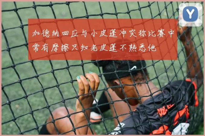 加德纳回应与小皮蓬冲突称比赛中常有摩擦只知老皮蓬不熟悉他