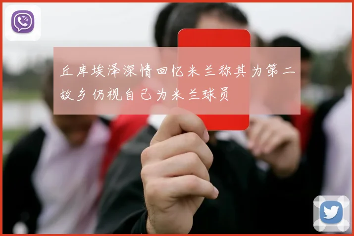 丘库埃泽深情回忆米兰称其为第二故乡仍视自己为米兰球员