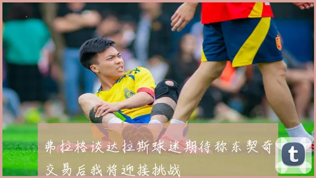 弗拉格谈达拉斯球迷期待称东契奇交易后我将迎接挑战