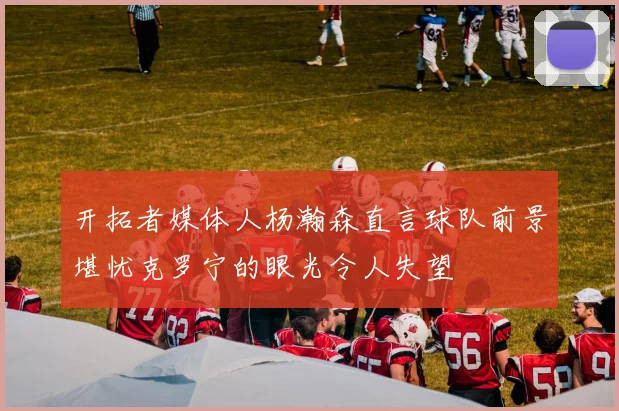 开拓者媒体人杨瀚森直言球队前景堪忧克罗宁的眼光令人失望