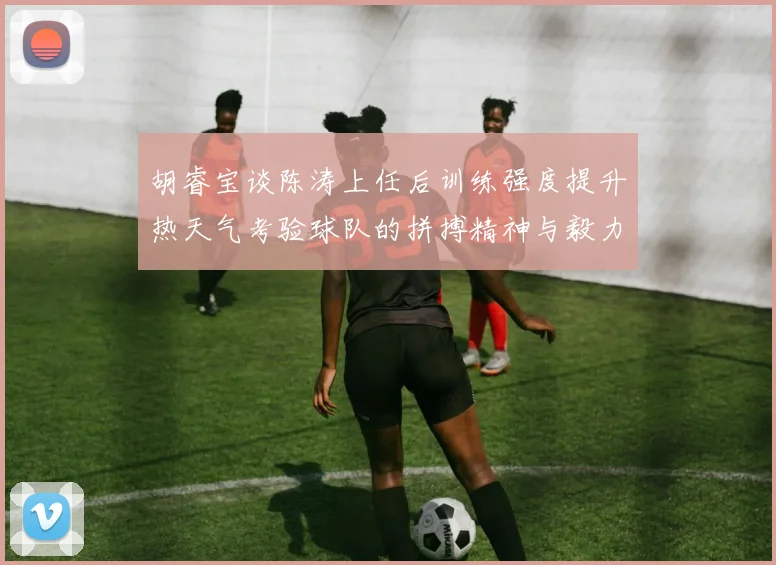 胡睿宝谈陈涛上任后训练强度提升热天气考验球队的拼搏精神与毅力