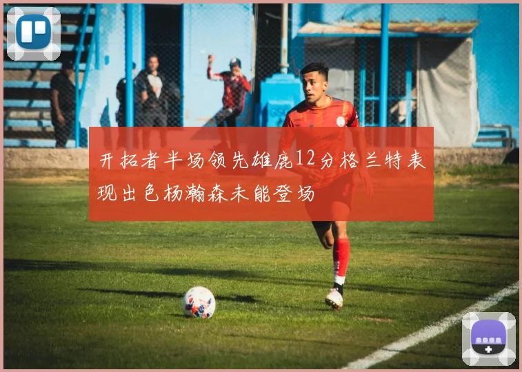 开拓者半场领先雄鹿12分格兰特表现出色杨瀚森未能登场