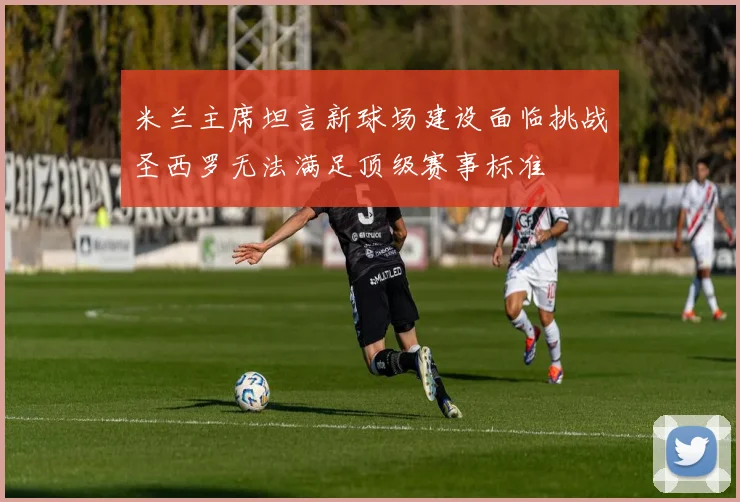 米兰主席坦言新球场建设面临挑战圣西罗无法满足顶级赛事标准