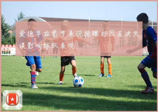 爱德华兹首节表现抢眼却因五次失误影响球队表现