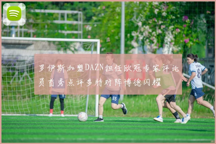 罗伊斯加盟DAZN担任欧冠专家评论员首秀点评多特对阵博德闪耀