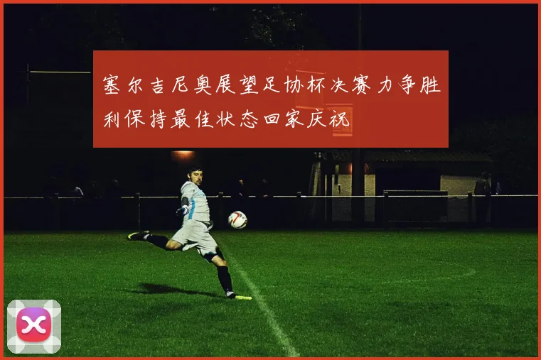 塞尔吉尼奥展望足协杯决赛力争胜利保持最佳状态回家庆祝