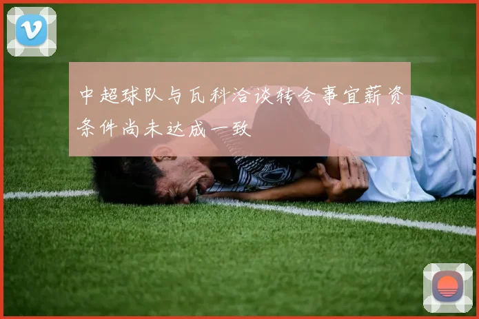 中超球队与瓦科洽谈转会事宜薪资条件尚未达成一致