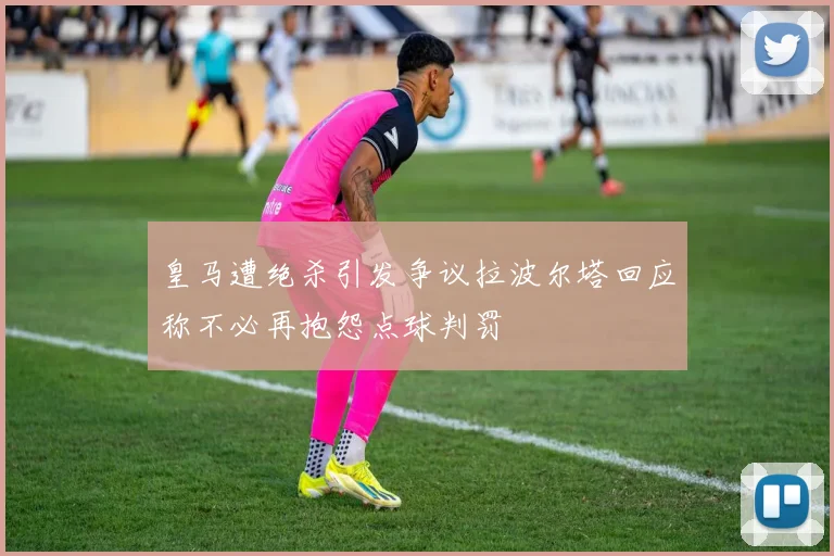 皇马遭绝杀引发争议拉波尔塔回应称不必再抱怨点球判罚