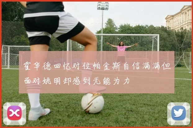 霍华德回忆对位帕金斯自信满满但面对姚明却感到无能为力