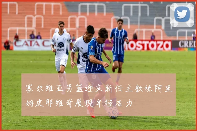塞尔维亚男篮迎来新任主教练阿里姆皮耶维奇展现年轻活力