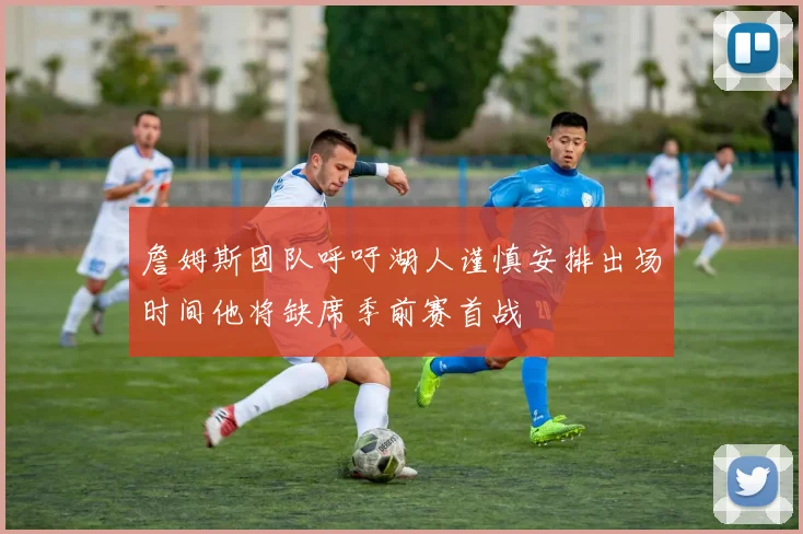 詹姆斯团队呼吁湖人谨慎安排出场时间他将缺席季前赛首战