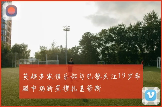 英超多家俱乐部与巴黎关注19岁希腊中场新星穆扎基蒂斯