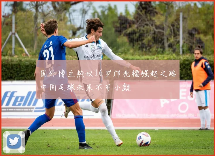 国外博主热议16岁邝兆镭崛起之路中国足球未来不可小觑