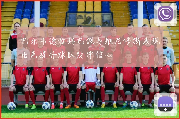 巴尔韦德称姆巴佩与维尼修斯表现出色提升球队防守信心