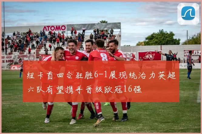 纽卡首回合狂胜6-1展现统治力英超六队有望携手晋级欧冠16强