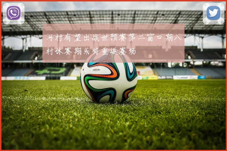 河村有望出战世预赛第二窗口期八村休赛期或将重返赛场