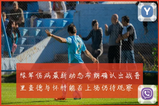 绿军伤病最新动态布朗确认出战普里查德与怀特能否上场仍待观察