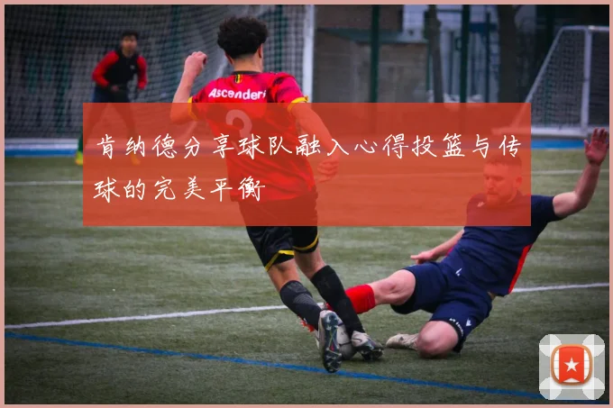 肯纳德分享球队融入心得投篮与传球的完美平衡