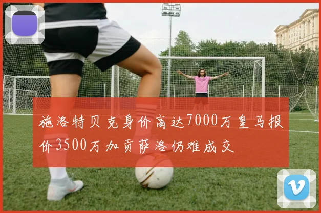 施洛特贝克身价高达7000万皇马报价3500万加贡萨洛仍难成交