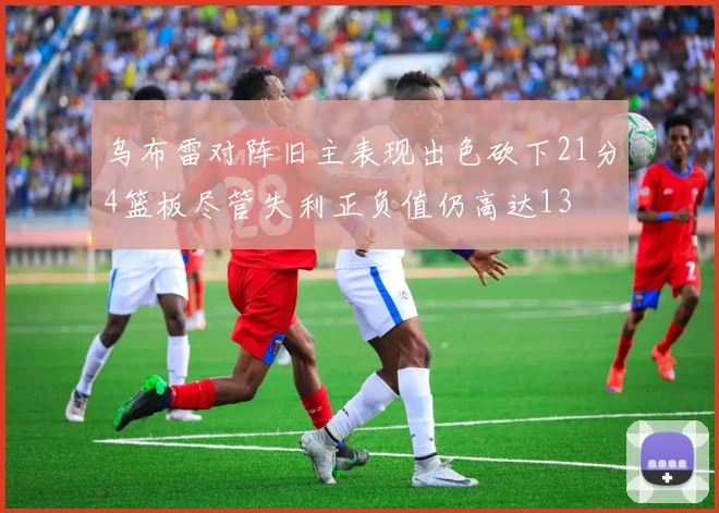 乌布雷对阵旧主表现出色砍下21分4篮板尽管失利正负值仍高达13