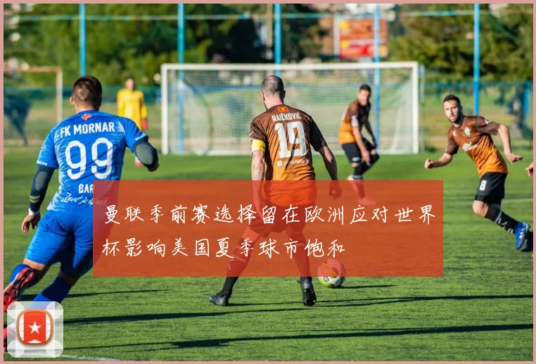 曼联季前赛选择留在欧洲应对世界杯影响美国夏季球市饱和