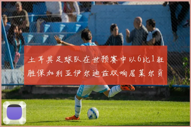 土耳其足球队在世预赛中以6比1狂胜保加利亚伊尔迪兹双响居莱尔贡献进球与助攻
