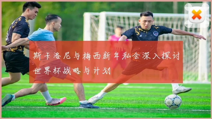 斯卡洛尼与梅西新年私会深入探讨世界杯战略与计划