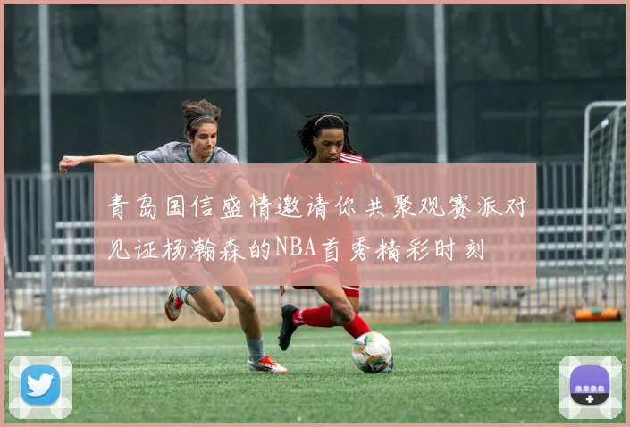 青岛国信盛情邀请你共聚观赛派对见证杨瀚森的NBA首秀精彩时刻