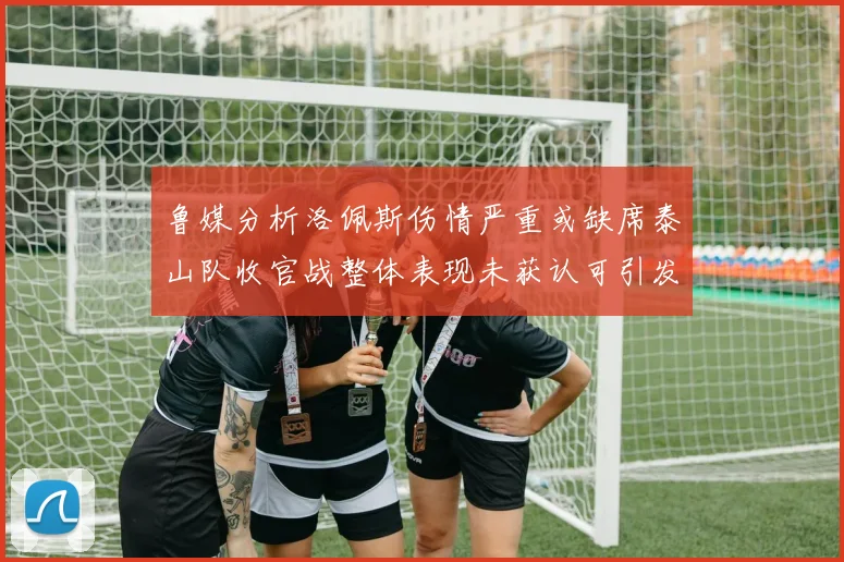 鲁媒分析洛佩斯伤情严重或缺席泰山队收官战整体表现未获认可引发关注